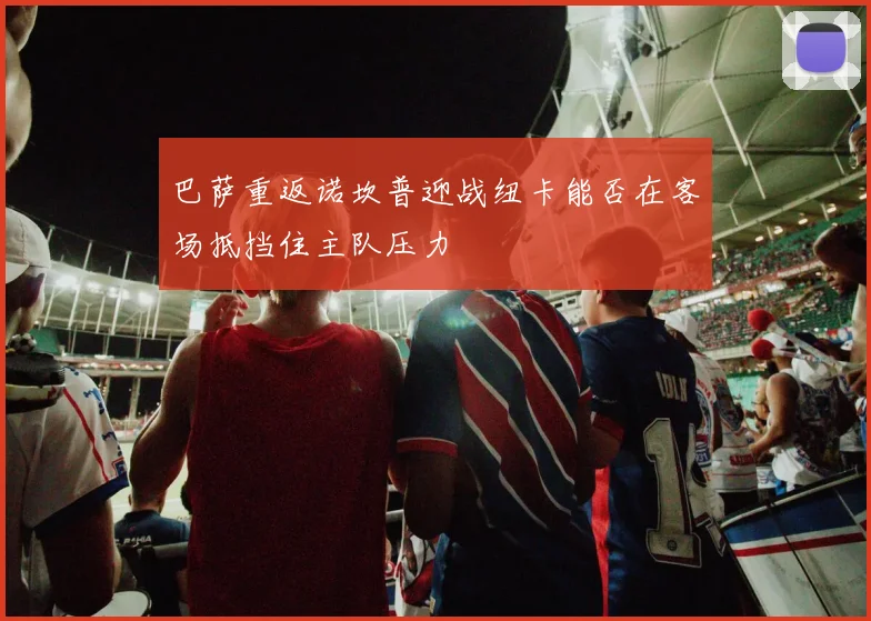 巴萨重返诺坎普迎战纽卡能否在客场抵挡住主队压力