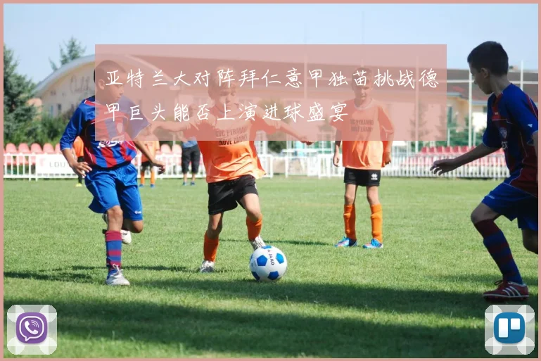 亚特兰大对阵拜仁意甲独苗挑战德甲巨头能否上演进球盛宴