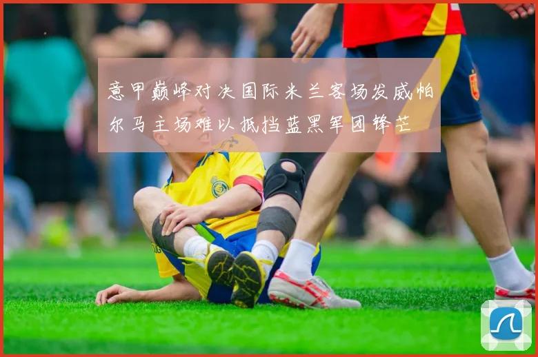 意甲巅峰对决国际米兰客场发威帕尔马主场难以抵挡蓝黑军团锋芒