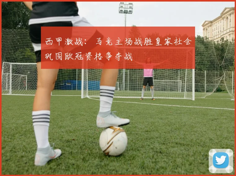 西甲激战：马竞主场战胜皇家社会巩固欧冠资格争夺战