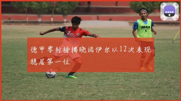 德甲零封榜揭晓诺伊尔以12次表现稳居第一位